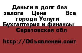 Деньги в долг без залога  › Цена ­ 100 - Все города Услуги » Бухгалтерия и финансы   . Саратовская обл.